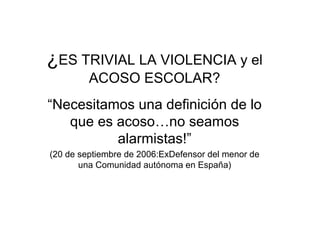 ¿ES TRIVIAL LA VIOLENCIA y el
ACOSO ESCOLAR?
“Necesitamos una definición de lo
que es acoso…no seamos
alarmistas!”
(20 de septiembre de 2006:ExDefensor del menor de
una Comunidad autónoma en España)
 
