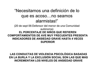 EL PORCENTAJE DE NIÑOS QUE REFIEREN
COMPORTAMIENTOS DE AVE MUY FRECUENTES PRESENTA
INDICADORES DE ANSIEDAD GRAVE HASTA 4 VECES
SUPERIOR
LAS CONDUCTAS DE VIOLENCIA PSICOLÓGICA BASADAS
EN LA BURLA Y LA EXCLUSIÓN SOCIAL SON LAS QUE MÁS
INCREMENTAN LOS NIVELES DE ANSIEDAD GRAVE
“Necesitamos una definición de lo
que es acoso…no seamos
alarmistas!”
(20 de sept 06:Defensor del menor de una Comunidad
autónoma)
 