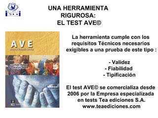 UNA HERRAMIENTA
RIGUROSA:
EL TEST AVE©
La herramienta cumple con los
requisitos Técnicos necesarios
exigibles a una prueba de este tipo :
- Validez
- Fiabilidad
- Tipificación
El test AVE© se comercializa desde
2006 por la Empresa especializada
en tests Tea ediciones S.A.
www.teaediciones.com
 