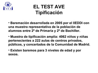 EL TEST AVE
Tipificación
• Baremación desarrollada en 2005 por el IIEDDI con
una muestra representativa de la población de
alumnos entre 2º de Primaria y 2º de Bachiller.
• Muestra de tipificación amplia: 4062 niños y niñas
pertenecientes a 222 aulas de centros privados,
públicos, y concertados de la Comunidad de Madrid.
• Existen baremos para 3 niveles de edad y por
sexos.
 