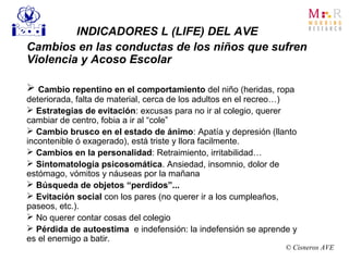 INDICADORES L (LIFE) DEL AVE
Cambios en las conductas de los niños que sufren
Violencia y Acoso Escolar
 Cambio repentino en el comportamiento del niño (heridas, ropa
deteriorada, falta de material, cerca de los adultos en el recreo…)
 Estrategias de evitación: excusas para no ir al colegio, querer
cambiar de centro, fobia a ir al “cole”
 Cambio brusco en el estado de ánimo: Apatía y depresión (llanto
incontenible ó exagerado), está triste y llora facilmente.
 Cambios en la personalidad: Retraimiento, irritabilidad…
 Sintomatología psicosomática. Ansiedad, insomnio, dolor de
estómago, vómitos y náuseas por la mañana
 Búsqueda de objetos “perdidos”...
 Evitación social con los pares (no querer ir a los cumpleaños,
paseos, etc.).
 No querer contar cosas del colegio
 Pérdida de autoestima e indefensión: la indefensión se aprende y
es el enemigo a batir.
© Cisneros AVE
 