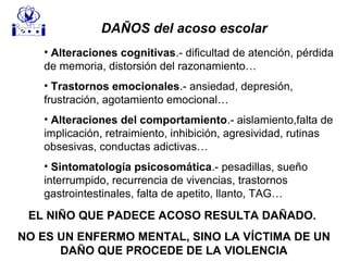 EL NIÑO QUE PADECE ACOSO RESULTA DAÑADO.
NO ES UN ENFERMO MENTAL, SINO LA VÍCTIMA DE UN
DAÑO QUE PROCEDE DE LA VIOLENCIA
DAÑOS del acoso escolar
• Alteraciones cognitivas.- dificultad de atención, pérdida
de memoria, distorsión del razonamiento…
• Trastornos emocionales.- ansiedad, depresión,
frustración, agotamiento emocional…
• Alteraciones del comportamiento.- aislamiento,falta de
implicación, retraimiento, inhibición, agresividad, rutinas
obsesivas, conductas adictivas…
• Sintomatología psicosomática.- pesadillas, sueño
interrumpido, recurrencia de vivencias, trastornos
gastrointestinales, falta de apetito, llanto, TAG…
 