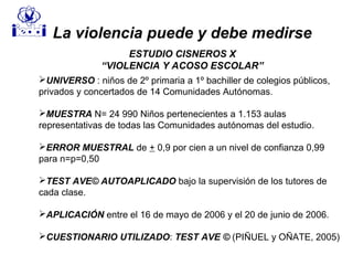 UNIVERSO : niños de 2º primaria a 1º bachiller de colegios públicos,
privados y concertados de 14 Comunidades Autónomas.
MUESTRA N= 24 990 Niños pertenecientes a 1.153 aulas
representativas de todas las Comunidades autónomas del estudio.
ERROR MUESTRAL de + 0,9 por cien a un nivel de confianza 0,99
para n=p=0,50
TEST AVE© AUTOAPLICADO bajo la supervisión de los tutores de
cada clase.
APLICACIÓN entre el 16 de mayo de 2006 y el 20 de junio de 2006.
CUESTIONARIO UTILIZADO: TEST AVE © (PIÑUEL y OÑATE, 2005)
La violencia puede y debe medirse
ESTUDIO CISNEROS X
“VIOLENCIA Y ACOSO ESCOLAR”
 