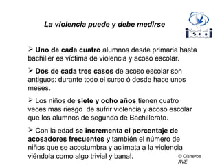  Uno de cada cuatro alumnos desde primaria hasta
bachiller es víctima de violencia y acoso escolar.
 Dos de cada tres casos de acoso escolar son
antiguos: durante todo el curso ó desde hace unos
meses.
 Los niños de siete y ocho años tienen cuatro
veces mas riesgo de sufrir violencia y acoso escolar
que los alumnos de segundo de Bachillerato.
 Con la edad se incrementa el porcentaje de
acosadores frecuentes y también el número de
niños que se acostumbra y aclimata a la violencia
viéndola como algo trivial y banal.
La violencia puede y debe medirse
© Cisneros
AVE
 