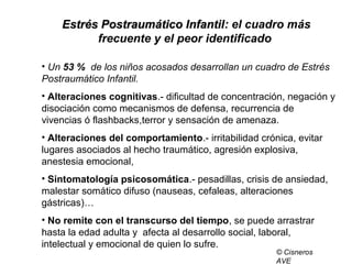 Estrés Postraumático InfantilEstrés Postraumático Infantil: el cuadro más
frecuente y el peor identificado
• Un 53 % de los niños acosados desarrollan un cuadro de Estrés
Postraumático Infantil.
• Alteraciones cognitivas.- dificultad de concentración, negación y
disociación como mecanismos de defensa, recurrencia de
vivencias ó flashbacks,terror y sensación de amenaza.
• Alteraciones del comportamiento.- irritabilidad crónica, evitar
lugares asociados al hecho traumático, agresión explosiva,
anestesia emocional,
• Sintomatología psicosomática.- pesadillas, crisis de ansiedad,
malestar somático difuso (nauseas, cefaleas, alteraciones
gástricas)…
• No remite con el transcurso del tiempo, se puede arrastrar
hasta la edad adulta y afecta al desarrollo social, laboral,
intelectual y emocional de quien lo sufre.
© Cisneros
AVE
 