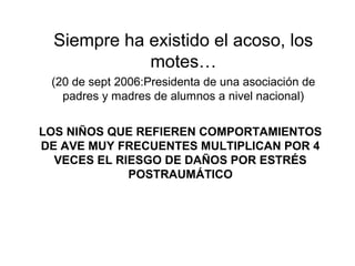Siempre ha existido el acoso, los
motes…
(20 de sept 2006:Presidenta de una asociación de
padres y madres de alumnos a nivel nacional)
LOS NIÑOS QUE REFIEREN COMPORTAMIENTOS
DE AVE MUY FRECUENTES MULTIPLICAN POR 4
VECES EL RIESGO DE DAÑOS POR ESTRÉS
POSTRAUMÁTICO
 