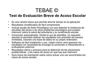 TEBAE ©
Test de Evaluación Breve de Acoso Escolar
• Es una versión breve que permite ahorrar tiempo en la aplicación
• Resultados simplificados de fácil comprensión
• Incluye escala de Daño Psicológico con que detectar la existencia de
secuelas del acoso o de otros problemas psicológico que puedan
intervenir sobre la salud del estudiante y su rendimiento escolar.
• Corrección automatizada. Olvide el uso de plantillas. Un pequeño
escáner le permitirá obtener los resultados con precisión de manera
inmediata, creando una base de datos en su propio ordenador.
• Software de fácil instalación y uso. Usted mismo verá aparecer los
resultados sin necesidad de encargar la corrección e interpretación a
evaluadores externos.
• Resultados claros y precisos para la detección de las situaciones
problemáticas y los casos de acoso en que hay que intervenir.
• Guía breve de orientación sobre cómo actuar una vez encontrados los
casos de acoso escolar.
 