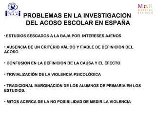 PROBLEMAS EN LA INVESTIGACION
DEL ACOSO ESCOLAR EN ESPAÑA
• ESTUDIOS SESGADOS A LA BAJA POR INTERESES AJENOS
• AUSENCIA DE UN CRITERIO VÁLIDO Y FIABLE DE DEFINICIÓN DEL
ACOSO
• CONFUSION EN LA DEFINICION DE LA CAUSA Y EL EFECTO
• TRIVIALIZACIÓN DE LA VIOLENCIA PSICOLÓGICA
• TRADICIONAL MARGINACIÓN DE LOS ALUMNOS DE PRIMARIA EN LOS
ESTUDIOS.
• MITOS ACERCA DE LA NO POSIBILIDAD DE MEDIR LA VIOLENCIA
 