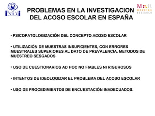 • PSICOPATOLOGIZACIÓN DEL CONCEPTO ACOSO ESCOLAR
• UTILIZACIÓN DE MUESTRAS INSUFICIENTES, CON ERRORES
MUESTRALES SUPERIORES AL DATO DE PREVALENCIA. METODOS DE
MUESTREO SESGADOS
• USO DE CUESTIONARIOS AD HOC NO FIABLES NI RIGUROSOS
• INTENTOS DE IDEOLOGIZAR EL PROBLEMA DEL ACOSO ESCOLAR
• USO DE PROCEDIMIENTOS DE ENCUESTACIÓN INADECUADOS.
PROBLEMAS EN LA INVESTIGACION
DEL ACOSO ESCOLAR EN ESPAÑA
 