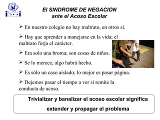 Trivializar y banalizar el acoso escolar significa
extender y propagar el problema
 En nuestro colegio no hay maltrato, en otros sí.
 Hay que aprender a manejarse en la vida; el
maltrato forja el carácter.
 Era solo una broma; son cosas de niños.
 Se lo merece, algo habrá hecho.
 Es sólo un caso aislado; lo mejor es pasar página.
 Dejemos pasar el tiempo a ver si remite la
conducta de acoso.
El SINDROME DE NEGACION
ante el Acoso Escolar
 