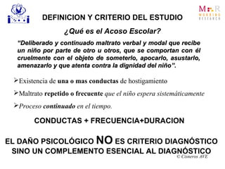 Existencia de una o mas conductas de hostigamiento
Maltrato repetido o frecuente que el niño espera sistemáticamente
Proceso continuado en el tiempo.
““Deliberado y continuado maltrato verbal y modal que recibeDeliberado y continuado maltrato verbal y modal que recibe
un niño por parte de otro u otros, que se comportan conun niño por parte de otro u otros, que se comportan con élél
cruelmente con el objeto de someterlo, apocarlo, asustarlo,cruelmente con el objeto de someterlo, apocarlo, asustarlo,
amenazarlo y que atenta contra la dignidad del niñoamenazarlo y que atenta contra la dignidad del niño”.”.
DEFINICION Y CRITERIO DEL ESTUDIO
¿Qué es el Acoso Escolar?
© Cisneros AVE
CONDUCTAS + FRECUENCIA+DURACION
EL DAÑO PSICOLÓGICO NO ES CRITERIO DIAGNÓSTICO
SINO UN COMPLEMENTO ESENCIAL AL DIAGNÓSTICO
 