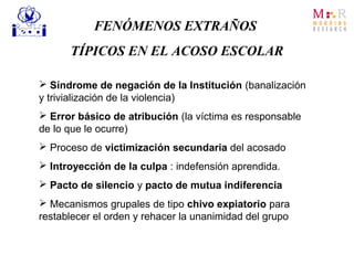 FENÓMENOS EXTRAÑOS
TÍPICOS EN EL ACOSO ESCOLAR
 Síndrome de negación de la Institución (banalización
y trivialización de la violencia)
 Error básico de atribución (la víctima es responsable
de lo que le ocurre)
 Proceso de victimización secundaria del acosado
 Introyección de la culpa : indefensión aprendida.
 Pacto de silencio y pacto de mutua indiferencia
 Mecanismos grupales de tipo chivo expiatorio para
restablecer el orden y rehacer la unanimidad del grupo
 