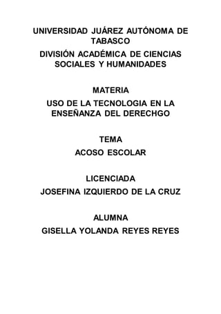 UNIVERSIDAD JUÁREZ AUTÓNOMA DE
TABASCO
DIVISIÓN ACADÉMICA DE CIENCIAS
SOCIALES Y HUMANIDADES
MATERIA
USO DE LA TECNOLOGIA EN LA
ENSEÑANZA DEL DERECHGO
TEMA
ACOSO ESCOLAR
LICENCIADA
JOSEFINA IZQUIERDO DE LA CRUZ
ALUMNA
GISELLA YOLANDA REYES REYES
 