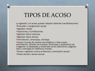 TIPOS DE ACOSO
La agresión y el acoso pueden adoptar distintas manifestaciones:
OExclusión y marginación social.
OAgresión verbal.
OVejaciones y humillaciones.
OAgresión física indirecta.
OAgresión física directa.
OIntimidación, amenazas, chantaje.
OAcoso a través de medios tecnológicos o ciber-acoso.
Intimidación, difusión de insultos, amenazas o publicación de
imágenes no deseadas a través del correo electrónico, páginas
web o mensajes en teléfonos móviles.
OAcoso o agresión contra la libertad y orientación sexual.
OAcoso sexual o abuso sexual.
 