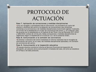 PROTOCOLO DE
ACTUACIÓN
Paso 7. Aplicación de correcciones y medidas disciplinarias
OUna vez recogida y contrastada toda la información, se procederá por parte del
director o directora del centro a la adopción de correcciones a las conductas
contrarias a la convivencia o de medidas disciplinarias al alumnado agresor implicado,
en función de lo establecido en el plan de convivencia del centro, y, en cualquier caso,
de acuerdo con lo establecido en el Capítulo III del Título V de los Decretos 327/2010
y 328/2010, ambos de 13 de julio. Estas correcciones o medidas disciplinarias se
registrarán según lo establecido en el artículo 12.1 de la presente Orden.
Paso 8. Comunicación a la comisión de convivencia
OEl director o directora del centro trasladará el informe realizado tras la recogida de
información así como, en su caso, las medidas disciplinarias aplicadas, a la comisión
de convivencia del centro.
Paso 9. Comunicación a la inspección educativa
OEl equipo directivo remitirá el informe al Servicio Provincial de Inspección de
Educación, sin perjuicio de la comunicación inmediata del caso, tal como se establece
en el Paso 2 de este protocolo.
 