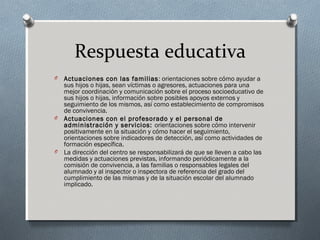 Respuesta educativa
O Actuaciones con las familias: orientaciones sobre cómo ayudar a
sus hijos o hijas, sean víctimas o agresores, actuaciones para una
mejor coordinación y comunicación sobre el proceso socioeducativo de
sus hijos o hijas, información sobre posibles apoyos externos y
seguimiento de los mismos, así como establecimiento de compromisos
de convivencia.
O Actuaciones con el profesorado y el personal de
administración y servicios: orientaciones sobre cómo intervenir
positivamente en la situación y cómo hacer el seguimiento,
orientaciones sobre indicadores de detección, así como actividades de
formación específica.
O La dirección del centro se responsabilizará de que se lleven a cabo las
medidas y actuaciones previstas, informando periódicamente a la
comisión de convivencia, a las familias o responsables legales del
alumnado y al inspector o inspectora de referencia del grado del
cumplimiento de las mismas y de la situación escolar del alumnado
implicado.
 