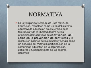 NORMATIVA
O La Ley Orgánica 2/2006, de 3 de mayo, de
Educación, establece como un fin del sistema
educativo la educación en el ejercicio de la
tolerancia y de la libertad dentro de los
principios democráticos de convivencia, así
como en la prevención de conflictos y la
resolución pacífica de los mismos y señala como
un principio del mismo la participación de la
comunidad educativa en la organización,
gobierno y funcionamiento de los centros
docentes
 