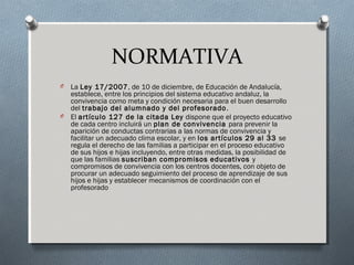 NORMATIVA
O La Ley 17/2007, de 10 de diciembre, de Educación de Andalucía,
establece, entre los principios del sistema educativo andaluz, la
convivencia como meta y condición necesaria para el buen desarrollo
del trabajo del alumnado y del profesorado.
O El artículo 127 de la citada Ley dispone que el proyecto educativo
de cada centro incluirá un plan de convivencia para prevenir la
aparición de conductas contrarias a las normas de convivencia y
facilitar un adecuado clima escolar, y en los artículos 29 al 33 se
regula el derecho de las familias a participar en el proceso educativo
de sus hijos e hijas incluyendo, entre otras medidas, la posibilidad de
que las familias suscriban compromisos educativos y
compromisos de convivencia con los centros docentes, con objeto de
procurar un adecuado seguimiento del proceso de aprendizaje de sus
hijos e hijas y establecer mecanismos de coordinación con el
profesorado
 