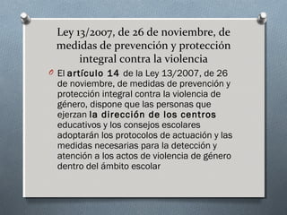 Ley 13/2007, de 26 de noviembre, de
medidas de prevención y protección
integral contra la violencia
O El artículo 14 de la Ley 13/2007, de 26
de noviembre, de medidas de prevención y
protección integral contra la violencia de
género, dispone que las personas que
ejerzan la dirección de los centros
educativos y los consejos escolares
adoptarán los protocolos de actuación y las
medidas necesarias para la detección y
atención a los actos de violencia de género
dentro del ámbito escolar
 
