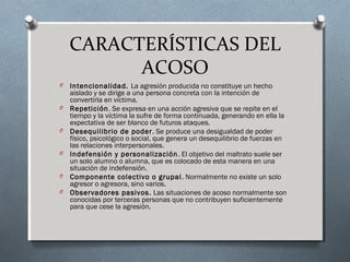 CARACTERÍSTICAS DEL
ACOSO
O Intencionalidad. La agresión producida no constituye un hecho
aislado y se dirige a una persona concreta con la intención de
convertirla en víctima.
O Repetición. Se expresa en una acción agresiva que se repite en el
tiempo y la víctima la sufre de forma continuada, generando en ella la
expectativa de ser blanco de futuros ataques.
O Desequilibrio de poder. Se produce una desigualdad de poder
físico, psicológico o social, que genera un desequilibrio de fuerzas en
las relaciones interpersonales.
O Indefensión y personalización. El objetivo del maltrato suele ser
un solo alumno o alumna, que es colocado de esta manera en una
situación de indefensión.
O Componente colectivo o grupal. Normalmente no existe un solo
agresor o agresora, sino varios.
O Observadores pasivos. Las situaciones de acoso normalmente son
conocidas por terceras personas que no contribuyen suficientemente
para que cese la agresión.
 