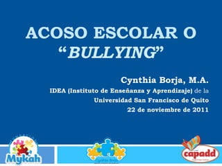 ACOSO ESCOLAR O
“BULLYING”
Cynthia Borja, M.A.
IDEA (Instituto de Enseñanza y Aprendizaje) de la
Universidad San Francisco de Quito
22 de noviembre de 2011
 