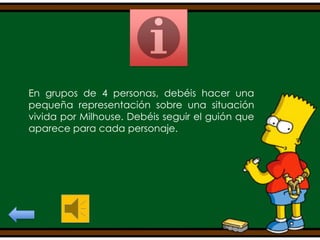 En grupos de 4 personas, debéis hacer una
pequeña representación sobre una situación
vivida por Milhouse. Debéis seguir el guión que
aparece para cada personaje.

 