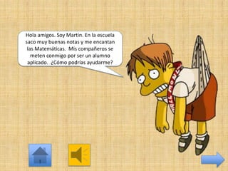Hola amigos. Soy Martin. En la escuela
saco muy buenas notas y me encantan
las Matemáticas. Mis compañeros se
meten conmigo por ser un alumno
aplicado. ¿Cómo podrías ayudarme?

 
