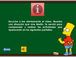 Escucha o lee atentamente el vídeo. Muestra
una situación que vive Martin. Te servirá para
comprender y realizar las actividades que
aparecerán en las siguientes pantallas.

 