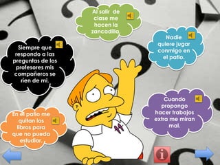 Al salir de
clase me
hacen la
zancadilla.
Siempre que
respondo a las
preguntas de los
profesores mis
compañeros se
ríen de mi.

En el patio me
quitan los
libros para
que no pueda
estudiar.

Nadie
quiere jugar
conmigo en
el patio.

Cuando
propongo
hacer trabajos
extra me miran
mal.

 