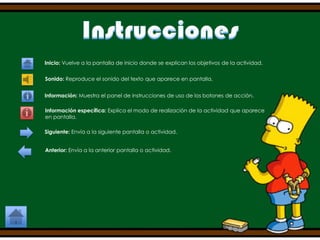 Inicio: Vuelve a la pantalla de inicio donde se explican los objetivos de la actividad.
Sonido: Reproduce el sonido del texto que aparece en pantalla.
Información: Muestra el panel de instrucciones de uso de los botones de acción.
Información específica: Explica el modo de realización de la actividad que aparece
en pantalla.
Siguiente: Envía a la siguiente pantalla o actividad.
Anterior: Envía a la anterior pantalla o actividad.

 