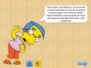 Hola amigos. Soy Milhouse. En la escuela
se meten conmigo y se ríen de mí porqué
me gusta jugar a las muñecas. Quiero
seguir haciendo lo que me gusta sin tener
que aguantar todo tipo de insultos. ¿Me
ayudaríais?

 