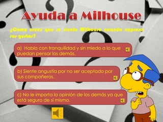 ¿Cómo crees que se siente Milhouse cuando expresa
sus gustos?
a) Habla con tranquilidad y sin miedo a lo que
puedan pensar los demás.

b) Siente angustia por no ser aceptado por
sus compañeros.

c) No le importa la opinión de los demás ya que
está seguro de sí mismo.

 