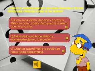 ¿ CUÁL ES EL COMPORTAMIENTO QUE DEBES ADOPTAR SI VES QUE
SUCEDE UNA SITUACIÓN COMO LA DEL TEATRO?
a) Comunicar dicha situación y apoyar a
Milhouse como compañero para que sienta
que no está solo.

b) Reírse de lo que hace Nelson y
mantenerte ajeno a la situación.
c) Observar pasivamente la acción sin
hacer nada para evitarlo.

 