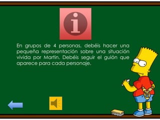 En grupos de 4 personas, debéis hacer una
pequeña representación sobre una situación
vivida por Martin. Debéis seguir el guión que
aparece para cada personaje.

 