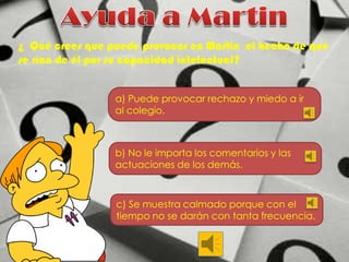 ¿ Qué crees que puede provocar en Martin el hecho de que
se rían de él por su capacidad intelectual?
a) Puede provocar rechazo y miedo a ir
al colegio.

b) No le importa los comentarios y las
actuaciones de los demás.

c) Se muestra calmado porque con el
tiempo no se darán con tanta frecuencia.

 