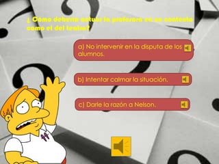 ¿ Cómo debería actuar la profesora en un contexto
como el del teatro?
a) No intervenir en la disputa de los
alumnos.

b) Intentar calmar la situación.

c) Darle la razón a Nelson.

 
