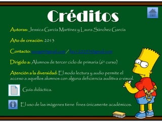 Créditos
Autoras: Jessica García Martínez y Laura Sánchez García
Año de creación: 2013
Contacto: xuxigm@gmail.com / lau120293@gmail.com
Dirigido a: Alumnos de tercer ciclo de primaria (6º curso)
Atención a la diversidad: El modo lectura y audio permite el
acceso a aquellos alumnos con alguna deficiencia auditiva o visual.

Guía didáctica.
El uso de las imágenes tiene fines únicamente académicos.

 