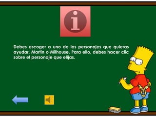 Debes escoger a uno de los personajes que quieras
ayudar, Martin o Milhouse. Para ello, debes hacer clic
sobre el personaje que elijas.

 