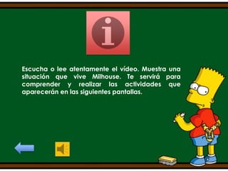 Escucha o lee atentamente el vídeo. Muestra una
situación que vive Milhouse. Te servirá para
comprender y realizar las actividades que
aparecerán en las siguientes pantallas.

 