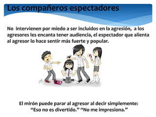 Los compañeros espectadores
No intervienen por miedo a ser incluidos en la agresión, a los
agresores les encanta tener audiencia, el espectador que alienta
al agresor lo hace sentir más fuerte y popular.
El mirón puede parar al agresor al decir simplemente:
“Eso no es divertido.” “No me impresiona.”
 