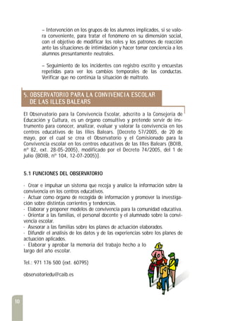 10
– Intervención en los grupos de los alumnos implicados, si se valo-
ra conveniente, para tratar el fenómeno en su dimensión social,
con el objetivo de modificar los roles y los patrones de reacción
ante las situaciones de intimidación y hacer tomar conciencia a los
alumnos presuntamente neutrales.
– Seguimiento de los incidentes con registro escrito y encuestas
repetidas para ver los cambios temporales de las conductas.
Verificar que no continúa la situación de maltrato.
5. OBSERVATORIO PARA LA CONVIVENCIA ESCOLAR
DE LAS ILLES BALEARS
El Observatorio para la Convivencia Escolar, adscrito a la Consejería de
Educación y Cultura, es un órgano consultivo y pretende servir de ins-
trumento para conocer, analizar, evaluar y valorar la convivencia en los
centros educativos de las Illes Balears. [Decreto 57/2005, de 20 de
mayo, por el cual se crea el Observatorio y el Comisionado para la
Convivencia escolar en los centros educativos de las Illes Balears (BOIB,
nº 82, ext. 28-05-2005), modificado por el Decreto 74/2005, del 1 de
julio (BOIB, nº 104, 12-07-2005)].
5.1 FUNCIONES DEL OBSERVATORIO
· Crear e impulsar un sistema que recoja y analice la información sobre la
convivencia en los centros educativos.
· Actuar como órgano de recogida de información y promover la investiga-
ción sobre distintas corrientes y tendencias.
· Elaborar y proponer modelos de convivencia para la comunidad educativa.
· Orientar a las familias, el personal docente y el alumnado sobre la convi-
vencia escolar.
· Asesorar a las familias sobre los planes de actuación elaborados.
· Difundir el análisis de los datos y de las experiencias sobre los planes de
actuación aplicados.
· Elaborar y aprobar la memoria del trabajo hecho a lo
largo del año escolar.
Tel.: 971 176 500 (ext. 60795)
observatoriedu@caib.es
 