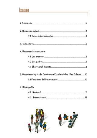 ÍNDICE
1. Definición..................................................................................................4
2. Dimensión actual…………………………………………………………................……4
2.1 Datos internacionales………………………………................…......4
3. Indicadores………………………………………………………………...........……......…5
4. Recomendaciones para:
4.1 Los menores………………………………………............................….6
4.2 Los padres……………….…………………….....................................6
4.3 El personal docente……………………….....................................8
5. Observatorio para la Convivencia Escolar de las Illes Balears.......10
5.1 Funciones del Observatorio……….......……………....................10
6. Bibliografía
6.1 Nacional...............................................................................11
6.2 Internacional....................................................................12
 