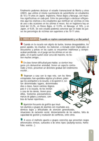 Finalmente podemos destacar el estudio transnacional de Morita y otros
(2001), que utiliza el mismo cuestionario de autoinforme en estudiantes
de 10 a 14 años en Japón, Inglaterra, Países Bajos y Noruega, con mues-
tras significativas en cada país. Entre los porcentajes a destacar reflejare-
mos aquí los relativos a los estudiantes que notifican ser víctimas en más
de una o dos ocasiones en los últimos 6 meses. Así en Inglaterra hay un
total del 12,2%, en Países Bajos, el 13,9%, en Noruega, el 10%, y en
Japón, el 9,6%. De este estudio podemos concretar que en todos los paí-
ses los porcentajes de víctimas son superiores a los 10-11 años.
3. INDICADORES (cuando se repiten constantemente y se dan juntos)
Cuando en la escuela son objeto de burlas, bromas desagradables, les
ponen apodos, los insultan, los molestan, a menudo están implicados en
discusiones y peleas en las cuales se encuentran indefensos y siempre
acaban perdiendo, en el juego son los últimos en ser ele-
gidos, en el patio suelen estar cerca del maestro, no tie-
nen muchos amigos…
En clase tienen dificultad para hablar, se sienten inse-
guros y/o demuestran ansiedad, tienen un aspecto contra-
riado y triste, presentan un deterioro gradual del rendimiento
escolar...
Regresan a casa con la ropa rota, con los libros
estropeados, han «perdido» objetos y/o dinero, piden
que los acompañen a la escuela, o no quieren ir, evi-
tan determinados lugares, determinados
días o clases, hacen caminos ilógicos
para ir a la escuela, no los invitan
a casa de los demás, tienen pesa-
dillas, trastornos psicosomáticos,
marcas de golpes y arañazos, cam-
bios de humor repentinos...
Aparición frecuente de grafitis que insul-
tan alumnos o grupos de alumnos con resultados aca-
démicos bajos y dificultades de atención generalizadas,
situaciones de exclusión social, distanciamiento de los adultos, falta de
capacidad de gestión y resolución de conflictos, entre otros.
A veces el maltrato apunta a grupos concretos que presentan rasgos
diferenciales étnicos, culturales o de otros tipos (bullying racista, homó-
fobo, sexista...).
5
 