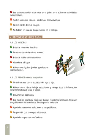 Los escolares suelen estar solos en el patio, en el aula o en actividades
extraescolares.
Suelen aparentar tristeza, inhibición, desmotivación.
Tienen miedo de ir al colegio.
No hablan en casa de lo que sucede en el colegio.
4. RECOMENDACIONES PARA:
4.1 LOS MENORES
Intentar mantener la calma.
No responder de la misma manera.
Intentar hablar amistosamente.
Abandonar el lugar.
Hablar con alguien (padres y profesores
especialmente).
4.2 LOS PADRES cuando sospechan
No enfrentarse con el acosador del hijo o hija.
Hablar con el hijo o la hija, escucharlos y recoger toda la información
para transmitirla al tutor o tutora.
Escuchar sus opiniones.
Dar modelos positivos: mantener buenas relaciones familiares. Resolver
amigablemente los conflictos. No aceptar la violencia.
Ayudarlo a encontrar soluciones a sus problemas.
No permitir que provoque a los otros.
Ayudarlo a aprender a reflexionar.
6
 