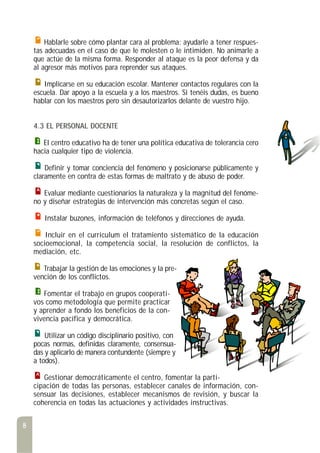 Hablarle sobre cómo plantar cara al problema: ayudarle a tener respues-
tas adecuadas en el caso de que le molesten o le intimiden. No animarle a
que actúe de la misma forma. Responder al ataque es la peor defensa y da
al agresor más motivos para reprender sus ataques.
Implicarse en su educación escolar. Mantener contactos regulares con la
escuela. Dar apoyo a la escuela y a los maestros. Si tenéis dudas, es bueno
hablar con los maestros pero sin desautorizarlos delante de vuestro hijo.
4.3 EL PERSONAL DOCENTE
El centro educativo ha de tener una política educativa de tolerancia cero
hacia cualquier tipo de violencia.
Definir y tomar conciencia del fenómeno y posicionarse públicamente y
claramente en contra de estas formas de maltrato y de abuso de poder.
Evaluar mediante cuestionarios la naturaleza y la magnitud del fenóme-
no y diseñar estrategias de intervención más concretas según el caso.
Instalar buzones, información de teléfonos y direcciones de ayuda.
Incluir en el currículum el tratamiento sistemático de la educación
socioemocional, la competencia social, la resolución de conflictos, la
mediación, etc.
Trabajar la gestión de las emociones y la pre-
vención de los conflictos.
Fomentar el trabajo en grupos cooperati-
vos como metodología que permite practicar
y aprender a fondo los beneficios de la con-
vivencia pacífica y democrática.
Utilizar un código disciplinario positivo, con
pocas normas, definidas claramente, consensua-
das y aplicarlo de manera contundente (siempre y
a todos).
Gestionar democráticamente el centro, fomentar la parti-
cipación de todas las personas, establecer canales de información, con-
sensuar las decisiones, establecer mecanismos de revisión, y buscar la
coherencia en todas las actuaciones y actividades instructivas.
8
 