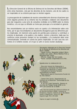 La Dirección General de la Oficina de Defensa de los Derechos del Menor (ODDM),
entre otras funciones, vela por los derechos de los menores, uno de los cuales es
ser respetados en su entorno para que se sientan seguros.
La preocupación de ciudadanos de nuestra comunidad ante diversas situaciones que
viven algunos jóvenes de su entorno nos ha animado a elaborar este documento
para dar respuesta a una serie de consultas recibidas en la ODDM sobre la misma
temática, a la vez que se difunde un tema que preocupa a la sociedad en general.
Nos encontrábamos con un relativo vacío en cuanto a la información sobre este
tema, por lo que necesitábamos un documento divulgativo para las diferentes par-
tes implicadas. Un material como punto de partida para esclarecer y contribuir a
orientar al alumnado, a los padres y las madres, tutores y docentes, dado que los
conflictos están presentes siempre en las sociedades, y la resolución debe estar
contextualizada, teniendo en cuenta las partes implicadas. En este caso nos cen-
tramos en el ámbito escolar, en el que se sufre el acoso escolar (bullying).
Documento elaborado por la Dirección General
de la Oficina de Defensa de los Derechos del
Menor (ODDM):
• Equipo técnico: Margalida Gelabert Morro,
Lourdes Lara Julián, Alonso Medinas Prats y
Margalida Rubí Tomàs.
• Director: Gaspar Rul·lan Losada.
• Asesor: Gonzalo Torquemada de la Hoz.
Agradecemos la colaboración de:
• Dirección General de Ordenación e
Innovación y Formación del Profesorado.
Consejería de Educación y Cultura.
• Concejalía de Servicios Sociales.
Ayuntamiento de Palma.
• Observatorio para la Convivencia Escolar de
las Illes Balears.
• Carmen Orte Socías. Departamento de
Ciencias de la Educación. Universidad de las
Illes Balears.
• M. de Lluc Lladó Sanmartín. Alumna en
prácticas de Trabajo Social (UIB) en la
Dirección General de la ODDM.
Edita: Dirección General de la Oficina de Defensa de
los Derechos del Menor (ODDM). Consejería de
Presidencia y Deportes. Gobierno de las Illes Balears
Diseño y maquetación: Inrevés SLL
Depósito legal: PM 2.399-2005
Impreso en papel reciclatdo
•
 
