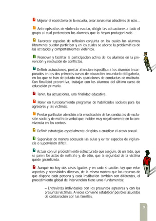 9
Mejorar el ecosistema de la escuela, crear zonas más atractivas de ocio...
Ante episodios de violencia escolar, dirigir las actuaciones a todo el
grupo al cual pertenecen los alumnos que lo hayan protagonizado.
Favorecer espacios de reflexión conjunta en los cuales los alumnos
libremente puedan participar y en los cuales se aborde la problemática de
las actitudes y comportamientos violentos.
Promover y facilitar la participación activa de los alumnos en la pre-
vención y resolución de conflictos.
Definir actuaciones, prestar atención específica a los alumnos incor-
porados en los dos primeros cursos de educación secundaria obligatoria,
en los que se han detectado más apariciones de conductas de maltrato.
Con finalidad preventiva, trabajar con los alumnos del último curso de
educación primaria.
Tener, las actuaciones, una finalidad educativa.
Poner en funcionamiento programas de habilidades sociales para los
agresores y las víctimas.
Prestar particular atención a la erradicación de las conductas de exclu-
sión social y de maltrato verbal que inciden muy negativamente en la con-
vivencia en los centros.
Definir estrategias especialmente dirigidas a erradicar el acoso sexual.
Supervisar de manera adecuada las aulas y evitar espacios de vigilan-
cia o supervisión difícil.
Actuar con un procedimiento estructurado que asegure, de un lado, que
se paren los actos de maltrato y, de otro, que la seguridad de la víctima
quede garantizada.
Aunque no hay dos casos iguales y en cada situación hay que velar
aspectos y necesidades diversas, de la misma manera que los recursos de
que dispone cada persona y cada institución también son diferentes, el
procedimiento global de intervención tiene unos fundamentos:
– Entrevistas individuales con los presuntos agresores y con las
presuntas víctimas. A veces conviene establecer posibles acuerdos
de colaboración con las familias.
 