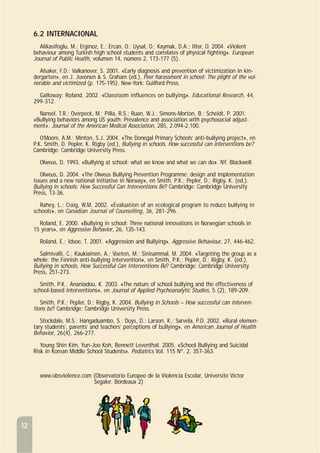 12
6.2 INTERNACIONAL
Alikasifoglu, M.; Erginoz, E.; Ercan, O.; Uysal, O.; Kaymak, D.A.; Ilter, O. 2004. «Violent
behaviour among Turkish high school students and correlates of physical fighting». European
Journal of Public Health, volumen 14, número 2, 173-177 (5).
Alsaker, F.D.; Valkanover, S. 2001. «Early diagnosis and prevention of victimization in kin-
dergarten», en J. Juvonen & S. Graham (ed.), Peer harassment in school: The plight of the vul-
nerable and victimized (p. 175-195). New-York: Guilford Press.
Galloway; Roland. 2002. «Classroom influences on bullying». Educational Research, 44,
299-312.
Nansel, T.R.; Overpeck, M.; Pilla, R.S.; Ruan, W.J.; Simons-Morton, B.; Scheidt, P. 2001.
«Bullying behaviors among US youth: Prevalence and association with psychosocial adjust-
ment». Journal of the American Medical Association, 285, 2.094-2.100.
O’Moore, A.M.; Minton, S.J. 2004. «The Donegal Primary Schools’ anti-bullying project», en
P.K. Smith, D. Pepler, K. Rigby (ed.), Bullying in schools, How successful can interventions be?
Cambridge: Cambridge University Press.
Olweus, D. 1993. «Bullying at school: what we know and what we can do». NY. Blackwell.
Olweus, D. 2004. «The Olweus Bullying Prevention Programme: design and implementation
issues and a new national initiative in Norway», en Smith, P.K.; Pepler, D.; Rigby, K. (ed.).
Bullying in schools: How Successful Can Interventions Be? Cambridge: Cambridge University
Press, 13-36.
Rahey, L.; Craig, W.M. 2002. «Evaluation of an ecological program to reduce bullying in
schools», en Canadian Journal of Counselling, 36, 281-296.
Roland, E. 2000. «Bullying in school: Three national innovations in Norwegian schools in
15 years», en Aggressive Behavior, 26, 135-143.
Roland, E.; Idsoe, T. 2001. «Aggression and Bullying». Aggressive Behaviour, 27, 446-462.
Salmivalli, C.; Kaukiainen, A.; Voeten, M.; Sinisammal, M. 2004. «Targeting the group as a
whole: the Finnish anti-bullying intervention», en Smith, P.K.; Pepler, D.; Rigby, K. (ed.),
Bullying in schools, How Successful Can Interventions Be? Cambridge: Cambridge University
Press, 251-273.
Smith, P.K.; Ananiadou, K. 2003. «The nature of school bullying and the effectiveness of
school-based interventions», en Journal of Applied Psychoanalytic Studies, 5 (2), 189-209.
Smith, P.K.; Pepler, D.; Rigby, K. 2004. Bullying in Schools – How successful can interven-
tions be? Cambridge: Cambridge University Press.
Stockdale, M.S.; Hangaduambo, S.; Duys, D.; Larson, K.; Sarvela, P.D. 2002. «Rural elemen-
tary students’, parents’ and teachers’ perceptions of bullying», en American Journal of Health
Behavior, 26(4), 266-277.
Young Shin Kim, Yun-Joo Koh, Bennett Leventhal. 2005. «School Bullying and Suicidal
Risk in Korean Middle School Students». Pediatrics Vol. 115 Nº. 2, 357-363.
www.obsviolence.com (Observatorio Europeo de la Violencia Escolar, Université Victor
Segaler. Bordeaux 2)
 