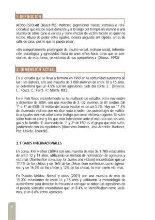 1. DEFINICIÓN
ACOSO ESCOLAR (BULLYING): maltrato (agresiones físicas, verbales o rela-
cionales) que recibe repetidamente y a lo largo del tiempo un alumno o una
alumna de otros (uno o varios) y tiene efectos de victimización en quien lo
recibe. Abuso de poder entre iguales. Genera angustia anticipada, antes de
salir de casa, por lo que le pueda pasar.
«Un comportamiento prolongado de insulto verbal, rechazo social, intimida-
ción psicológica y agresividad física de unos niños hacia otros que se con-
vierten, de esta forma, en víctimas de sus compañeros.» (Olweus, 1993)
2. DIMENSIÓN ACTUAL
En el estudio que se llevó a término en 1999 en la comunidad autónoma de
las Illes Balears, con una muestra de 3.000 alumnos de entre 10 y 16 años,
se determina que un 4,5% sufrían agresiones cada día (Orte, C.; Ballester,
L.; Touza, C.; Ferrà, P.; March, MX.).
En el País Vasco recientemente se ha realizado un estudio, entre noviembre
y diciembre de 2004, con una muestra de 3.132 alumnos de 81 centros (de
1º a 4º de ESO). El índice del acoso escolar es de un 3,7%. Hay un 11,4%
de alumnado-víctima que no dice nada a nadie. Los porcentajes de maltra-
to a iguales son más altos como testigo que como víctima o agente. Se sufre
sobre todo en clase y los que más intervienen ante el maltrato son los ami-
gos y la familia. El alumnado de 1º y 2º de ESO es el grupo que más sufre,
juntamente con los repetidores (Oinederra Ramírez, José Antonio; Martínez,
Paz; Ubieta, Eduardo).
2.1 DATOS INTERNACIONALES
En Corea: Kim y otros (2004) con una muestra de más de 1.700 estudiantes
de entre 12 y 14 años, utilizando un método de nominación de agresores y
víctimas (Nomination Inventory for bullies and victims) encontraban que un
17,4% de los chicos y un 16% de las chicas eran nominados como agreso-
res; y un 16,2% de los chicos y 12% de las chicas, lo eran como víctimas.
En Estados Unidos: Nansel y otros (2001) con una muestra de más de
15.000 estudiantes de entre 11 y 16 años y utilizando la metodología de
autoinforme para detectar la frecuencia con que se daban las agresiones en
el pasado semestre encontraban que un 8,4% se identificaban como vícti-
mas, y un 8,8% como agresores.
4
 