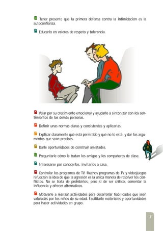 Tener presente que la primera defensa contra la intimidación es la
autoconfianza.
Educarlo en valores de respeto y tolerancia.
Velar por su crecimiento emocional y ayudarlo a sintonizar con los sen-
timientos de las demás personas.
Definir unas normas claras y consistentes y aplicarlas.
Explicar claramente qué está permitido y qué no lo está, y dar los argu-
mentos que sean precisos.
Darle oportunidades de construir amistades.
Preguntarle cómo le tratan los amigos y los compañeros de clase.
Interesarse por conocerlos, invitarlos a casa.
Controlar los programas de TV. Muchos programas de TV y videojuegos
refuerzan la idea de que la agresión es la única manera de resolver los con-
flictos. No se trata de prohibirlos, pero sí de ser crítico, comentar la
influencia y ofrecer alternativas.
Motivarle a realizar actividades para desarrollar habilidades que sean
valoradas por los niños de su edad. Facilitarle materiales y oportunidades
para hacer actividades en grupo.
7
 